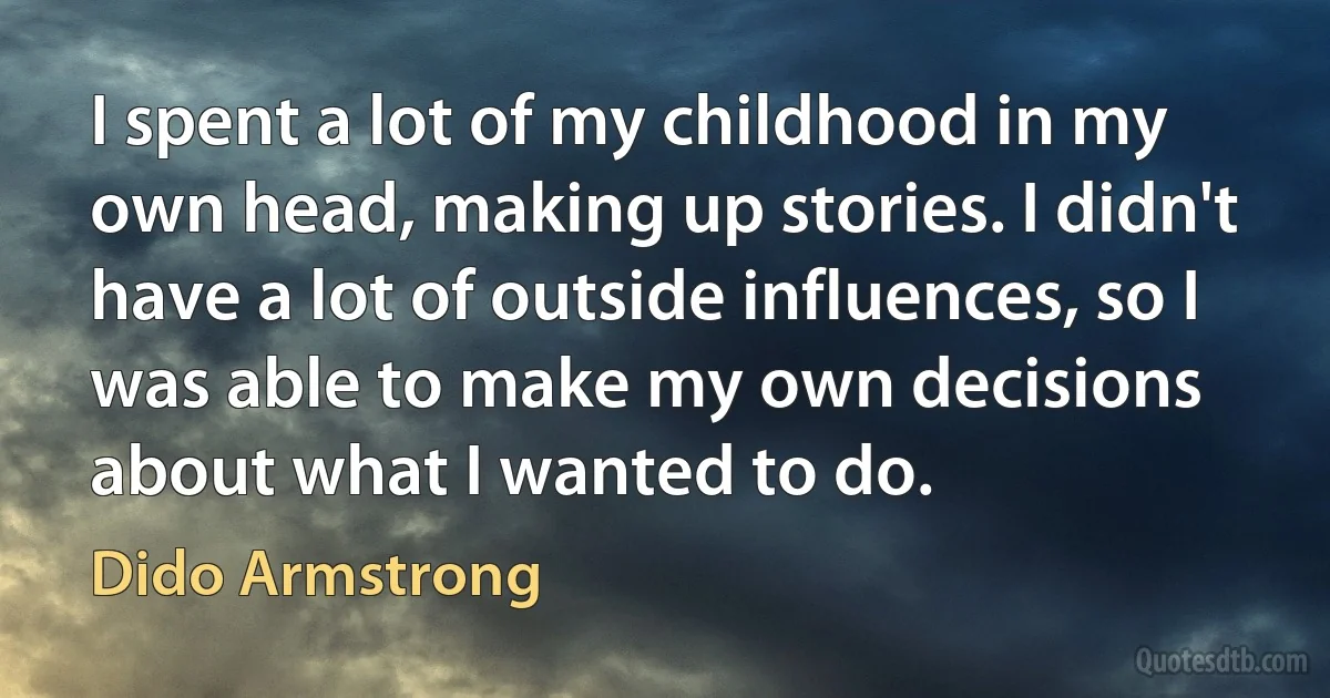 I spent a lot of my childhood in my own head, making up stories. I didn't have a lot of outside influences, so I was able to make my own decisions about what I wanted to do. (Dido Armstrong)