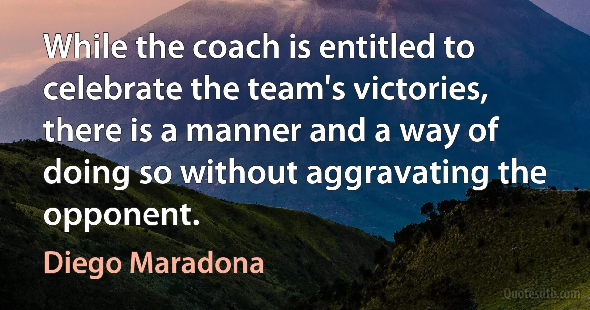 While the coach is entitled to celebrate the team's victories, there is a manner and a way of doing so without aggravating the opponent. (Diego Maradona)