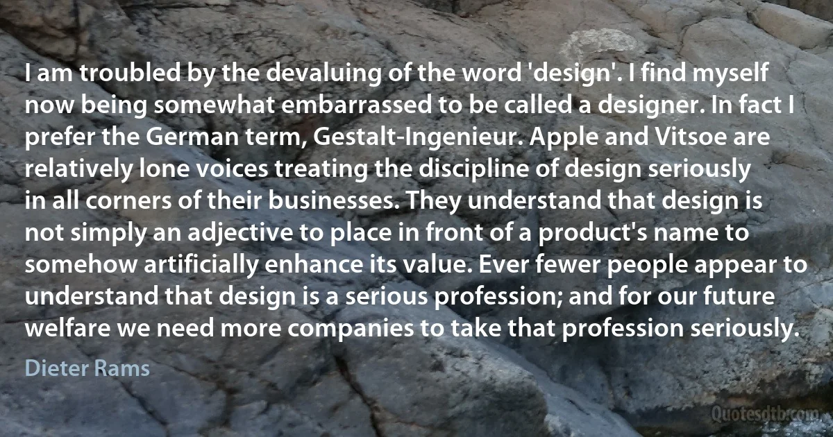 I am troubled by the devaluing of the word 'design'. I find myself now being somewhat embarrassed to be called a designer. In fact I prefer the German term, Gestalt-Ingenieur. Apple and Vitsoe are relatively lone voices treating the discipline of design seriously in all corners of their businesses. They understand that design is not simply an adjective to place in front of a product's name to somehow artificially enhance its value. Ever fewer people appear to understand that design is a serious profession; and for our future welfare we need more companies to take that profession seriously. (Dieter Rams)