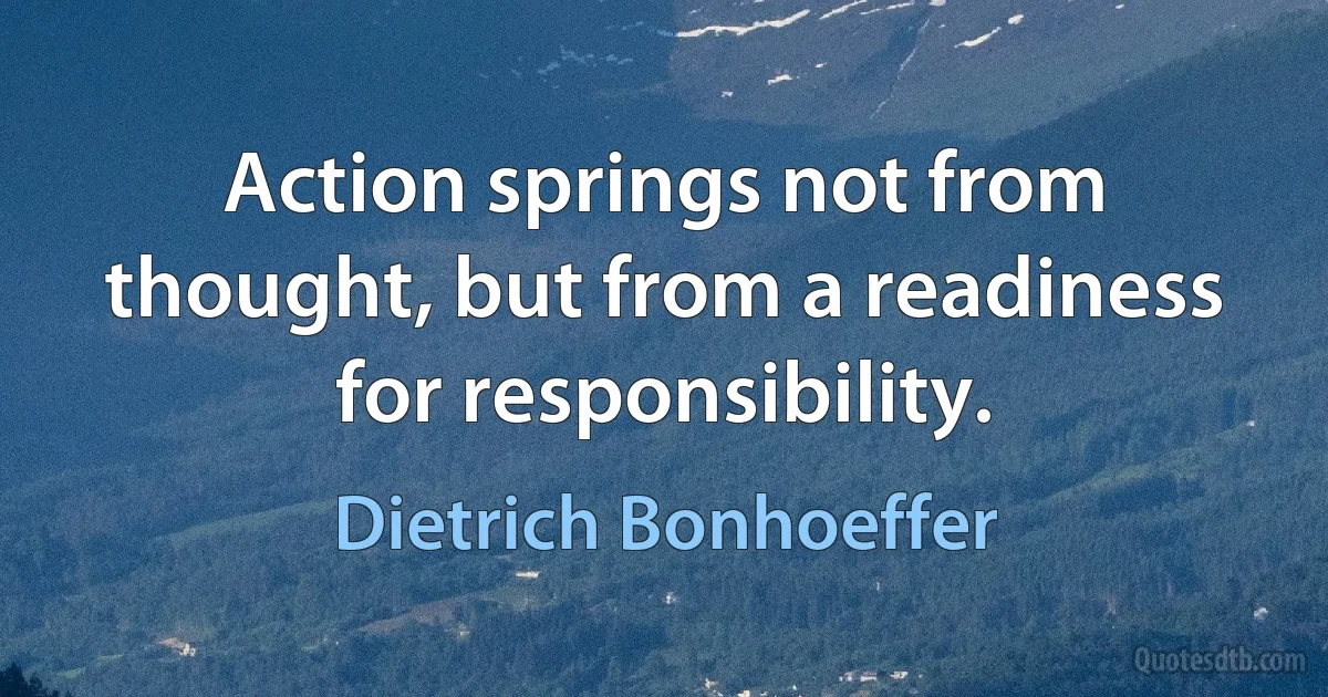 Action springs not from thought, but from a readiness for responsibility. (Dietrich Bonhoeffer)