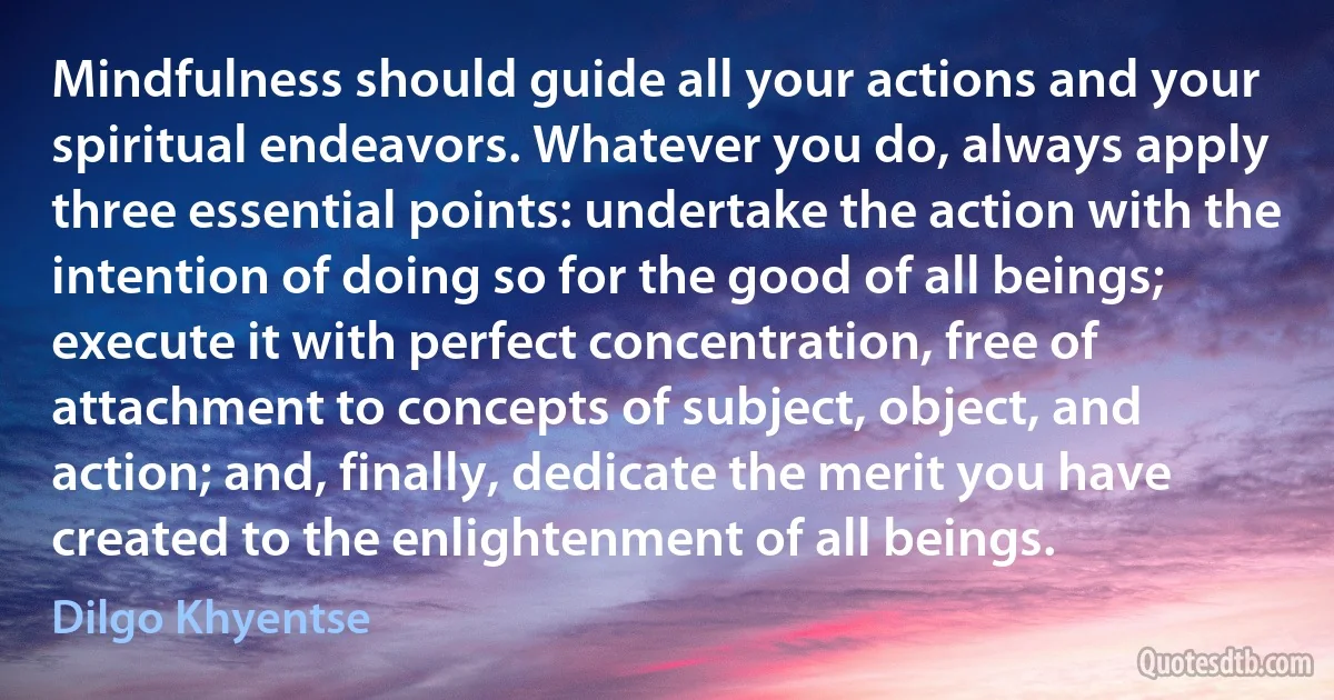 Mindfulness should guide all your actions and your spiritual endeavors. Whatever you do, always apply three essential points: undertake the action with the intention of doing so for the good of all beings; execute it with perfect concentration, free of attachment to concepts of subject, object, and action; and, finally, dedicate the merit you have created to the enlightenment of all beings. (Dilgo Khyentse)