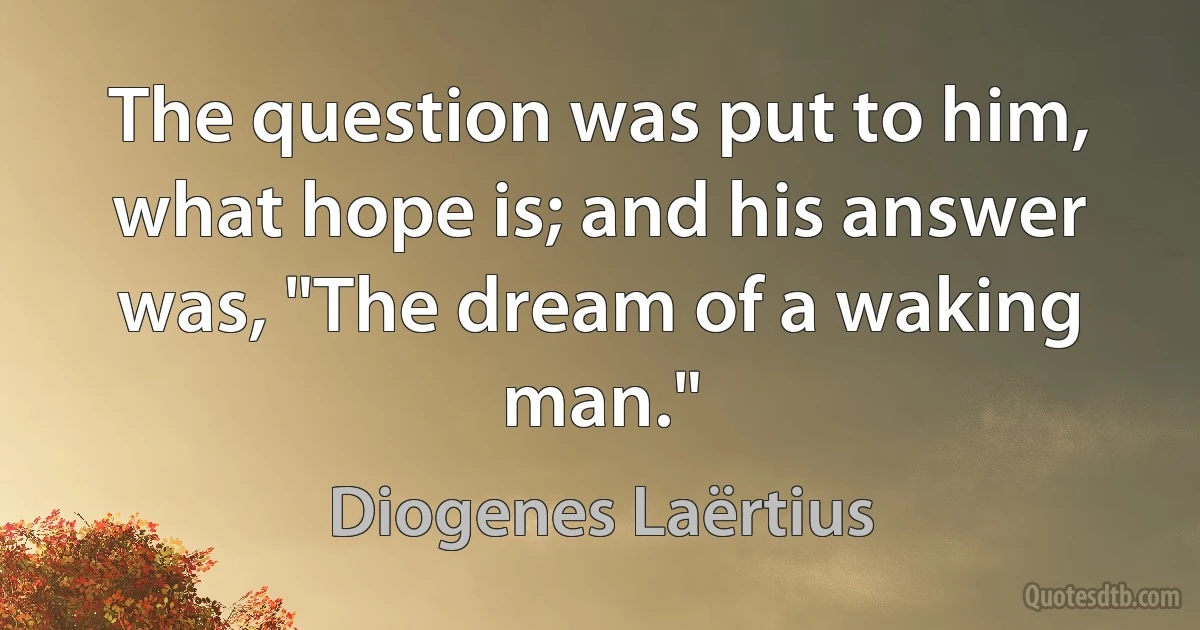 The question was put to him, what hope is; and his answer was, "The dream of a waking man." (Diogenes Laërtius)