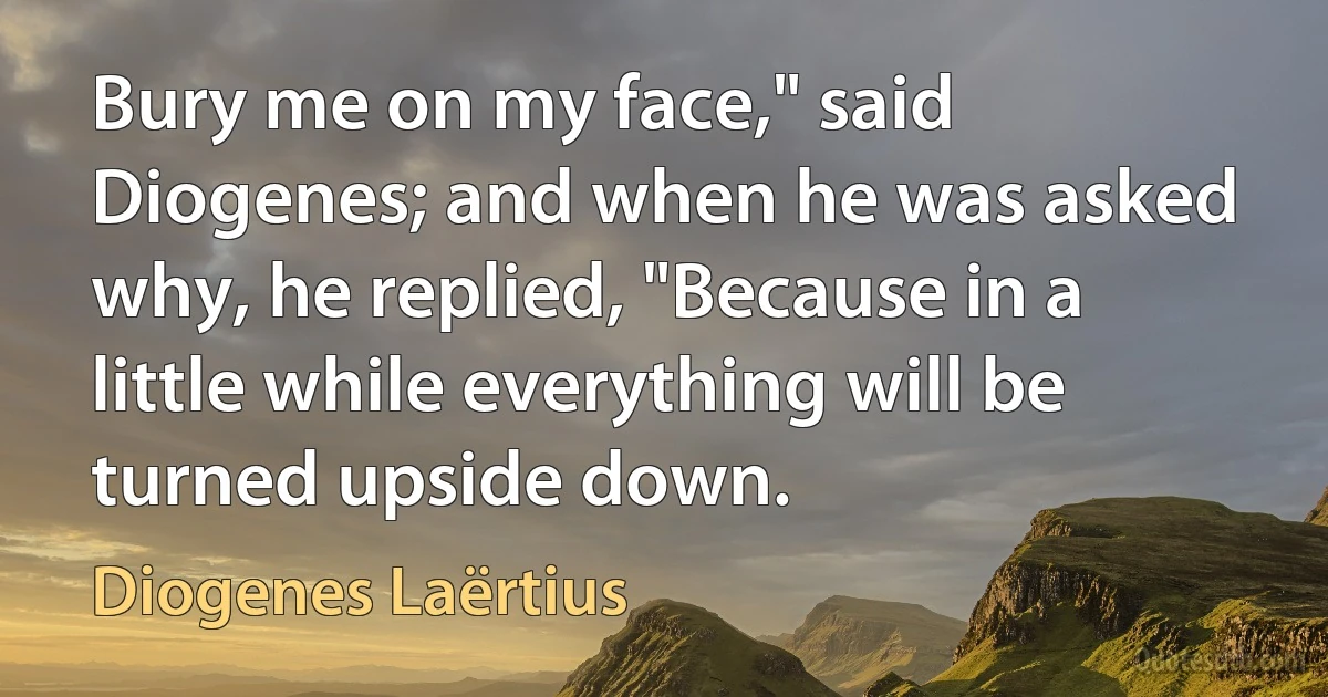 Bury me on my face," said Diogenes; and when he was asked why, he replied, "Because in a little while everything will be turned upside down. (Diogenes Laërtius)