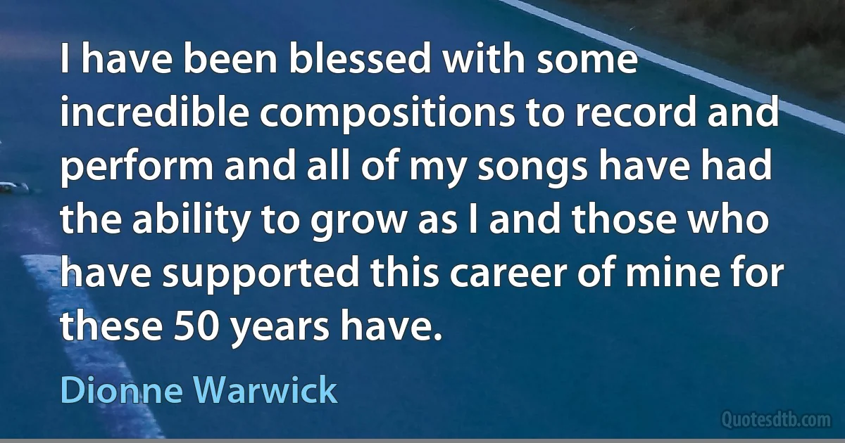 I have been blessed with some incredible compositions to record and perform and all of my songs have had the ability to grow as I and those who have supported this career of mine for these 50 years have. (Dionne Warwick)