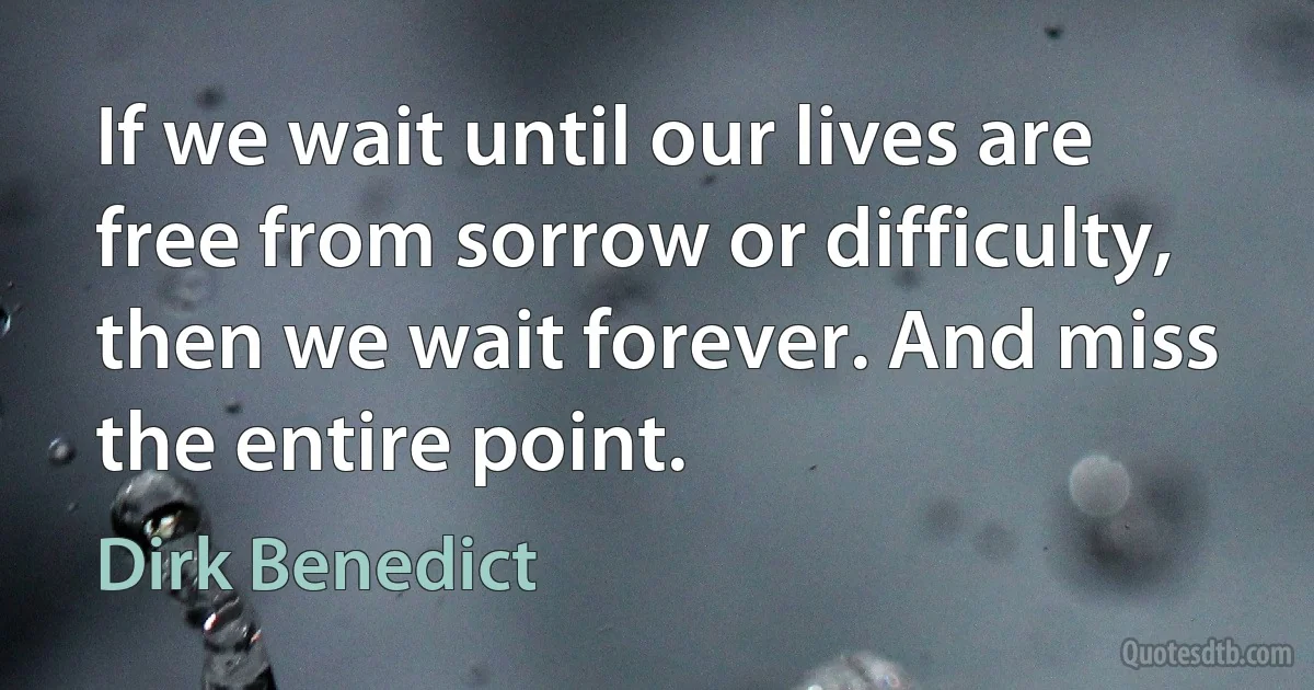 If we wait until our lives are free from sorrow or difficulty, then we wait forever. And miss the entire point. (Dirk Benedict)