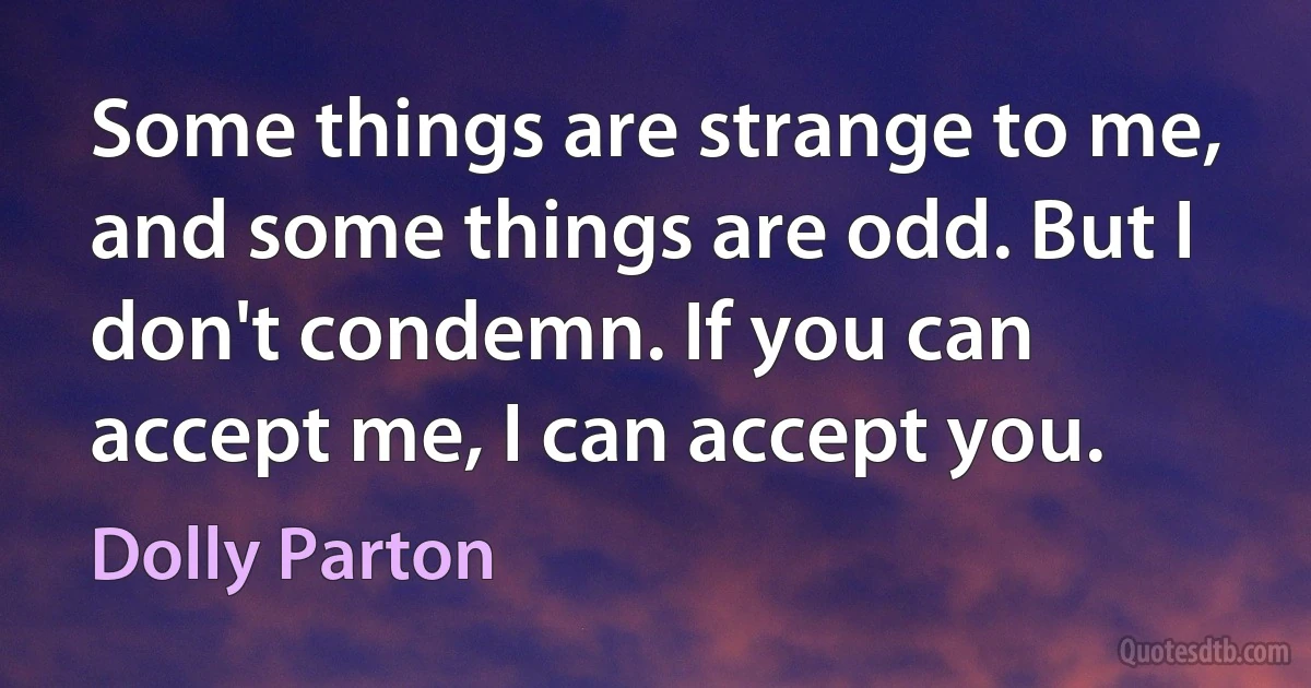 Some things are strange to me, and some things are odd. But I don't condemn. If you can accept me, I can accept you. (Dolly Parton)