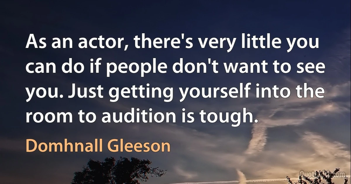 As an actor, there's very little you can do if people don't want to see you. Just getting yourself into the room to audition is tough. (Domhnall Gleeson)