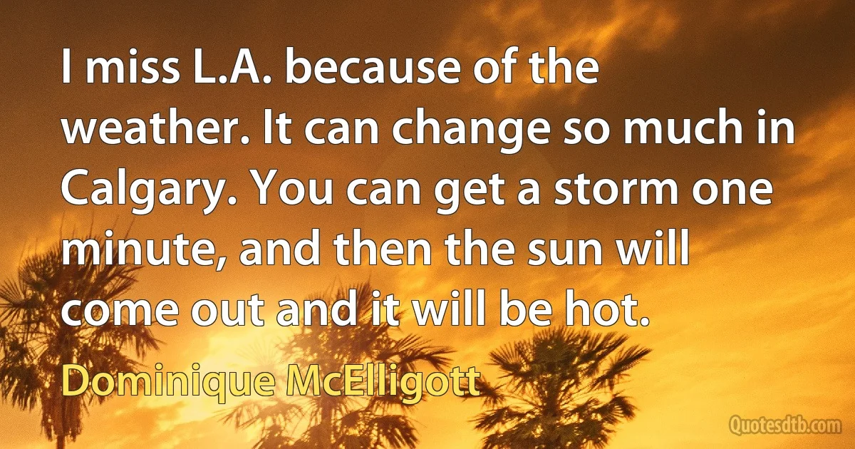 I miss L.A. because of the weather. It can change so much in Calgary. You can get a storm one minute, and then the sun will come out and it will be hot. (Dominique McElligott)