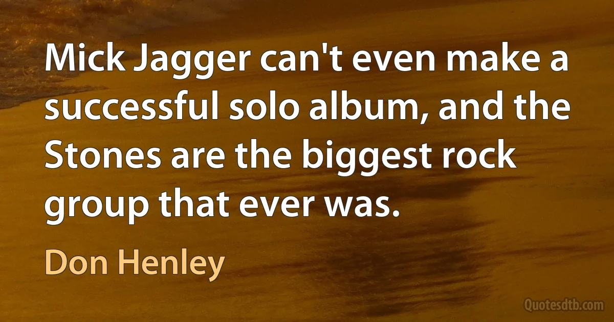 Mick Jagger can't even make a successful solo album, and the Stones are the biggest rock group that ever was. (Don Henley)