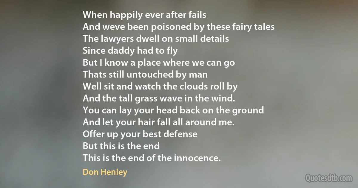 When happily ever after fails
And weve been poisoned by these fairy tales
The lawyers dwell on small details
Since daddy had to fly
But I know a place where we can go
Thats still untouched by man
Well sit and watch the clouds roll by
And the tall grass wave in the wind.
You can lay your head back on the ground
And let your hair fall all around me.
Offer up your best defense
But this is the end
This is the end of the innocence. (Don Henley)