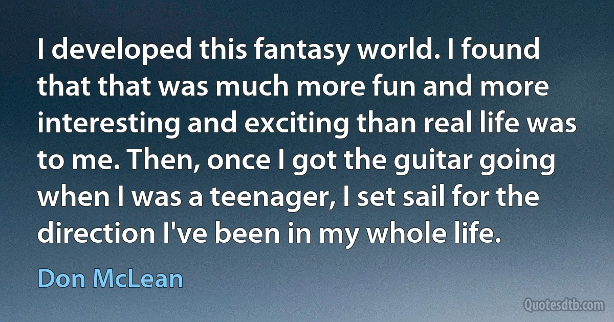 I developed this fantasy world. I found that that was much more fun and more interesting and exciting than real life was to me. Then, once I got the guitar going when I was a teenager, I set sail for the direction I've been in my whole life. (Don McLean)