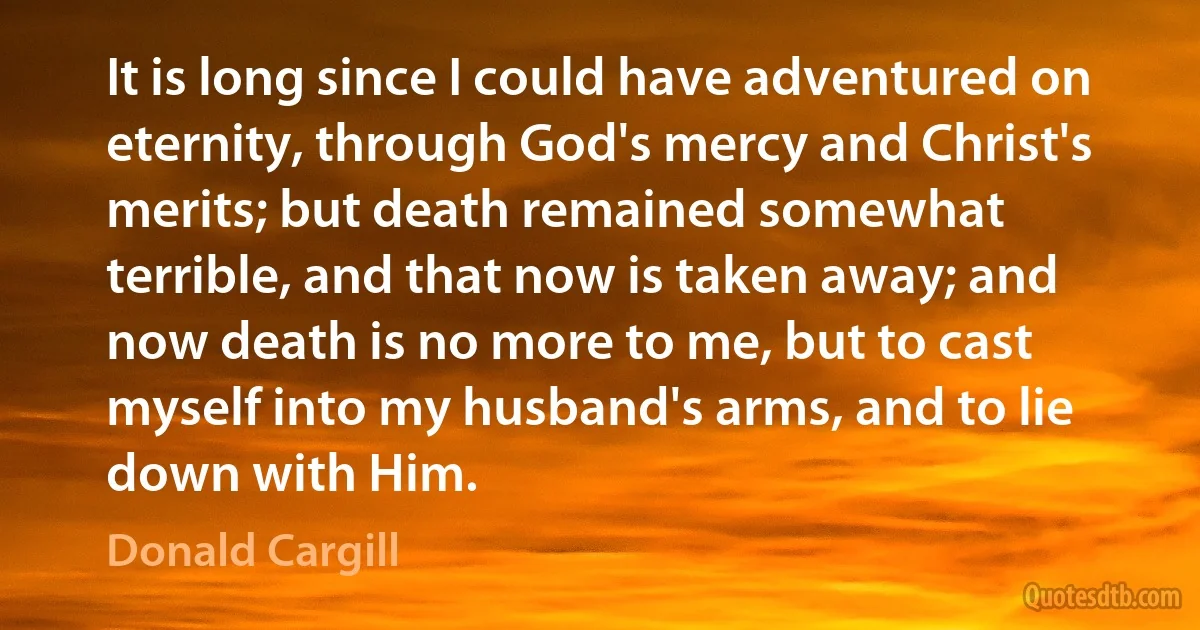 It is long since I could have adventured on eternity, through God's mercy and Christ's merits; but death remained somewhat terrible, and that now is taken away; and now death is no more to me, but to cast myself into my husband's arms, and to lie down with Him. (Donald Cargill)