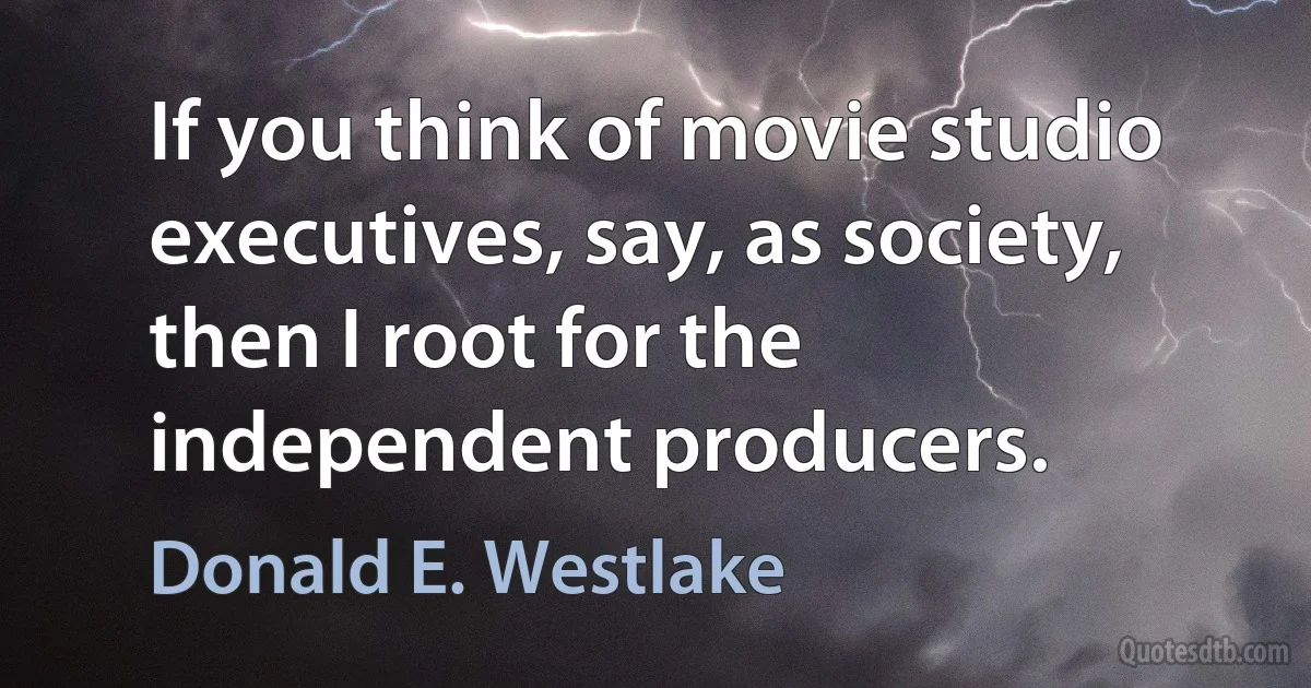 If you think of movie studio executives, say, as society, then I root for the independent producers. (Donald E. Westlake)