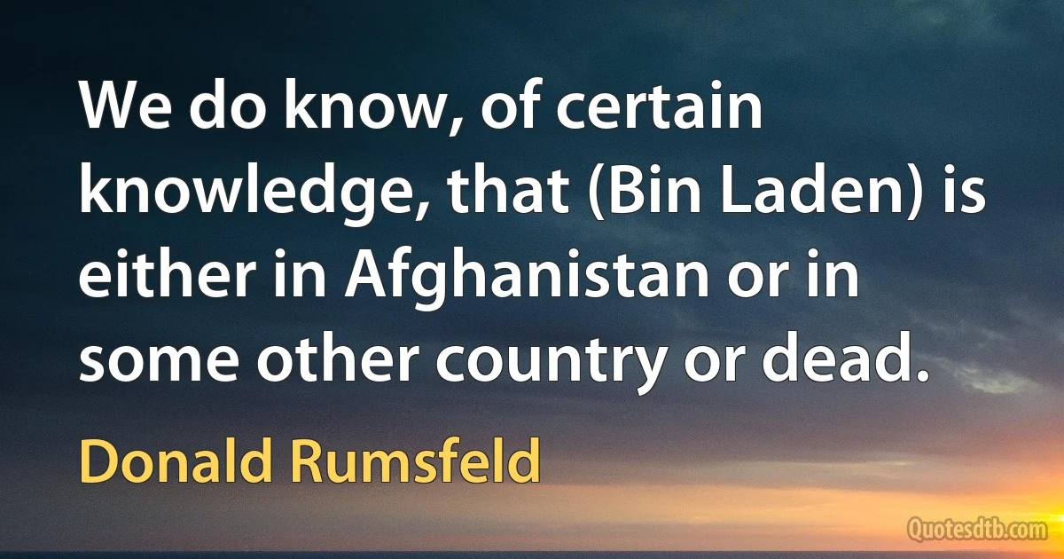 We do know, of certain knowledge, that (Bin Laden) is either in Afghanistan or in some other country or dead. (Donald Rumsfeld)