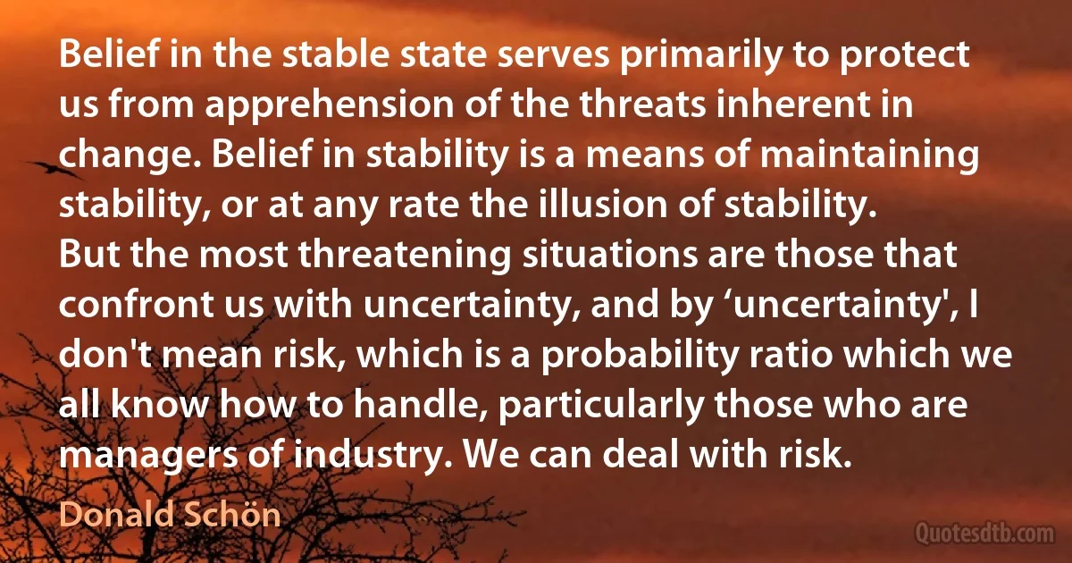 Belief in the stable state serves primarily to protect us from apprehension of the threats inherent in change. Belief in stability is a means of maintaining stability, or at any rate the illusion of stability. But the most threatening situations are those that confront us with uncertainty, and by ‘uncertainty', I don't mean risk, which is a probability ratio which we all know how to handle, particularly those who are managers of industry. We can deal with risk. (Donald Schön)