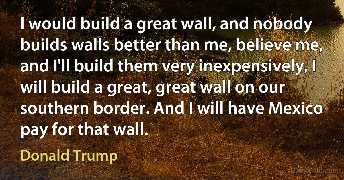 I would build a great wall, and nobody builds walls better than me, believe me, and I'll build them very inexpensively, I will build a great, great wall on our southern border. And I will have Mexico pay for that wall. (Donald Trump)