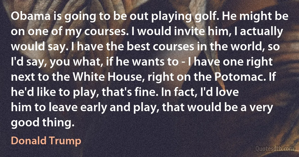 Obama is going to be out playing golf. He might be on one of my courses. I would invite him, I actually would say. I have the best courses in the world, so I'd say, you what, if he wants to - I have one right next to the White House, right on the Potomac. If he'd like to play, that's fine. In fact, I'd love him to leave early and play, that would be a very good thing. (Donald Trump)