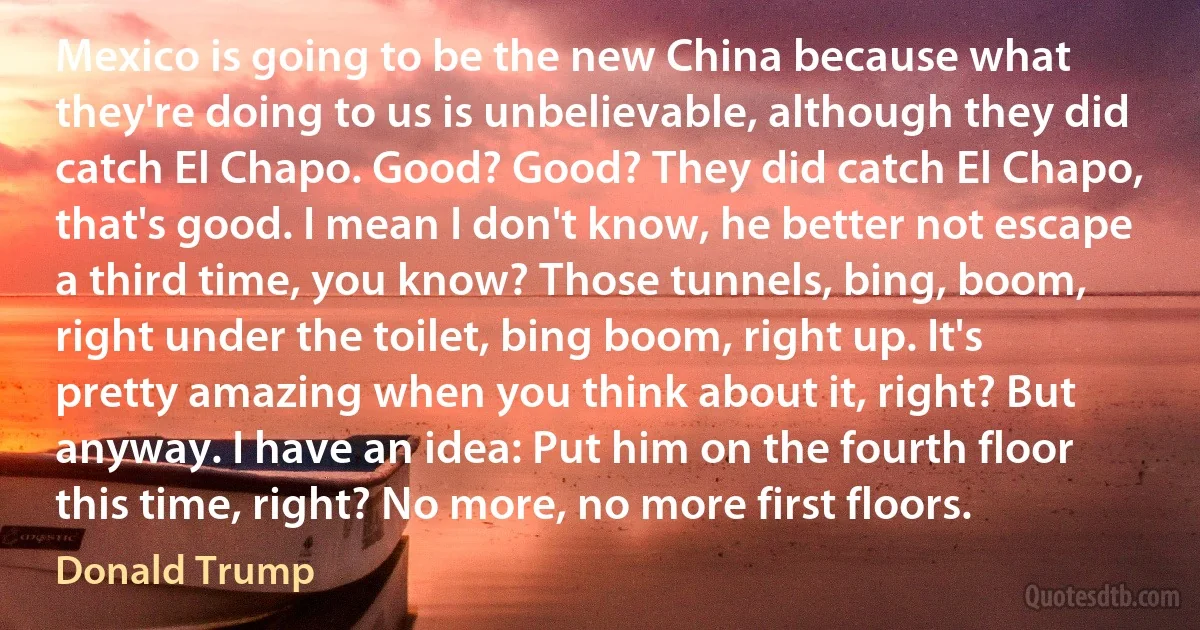 Mexico is going to be the new China because what they're doing to us is unbelievable, although they did catch El Chapo. Good? Good? They did catch El Chapo, that's good. I mean I don't know, he better not escape a third time, you know? Those tunnels, bing, boom, right under the toilet, bing boom, right up. It's pretty amazing when you think about it, right? But anyway. I have an idea: Put him on the fourth floor this time, right? No more, no more first floors. (Donald Trump)