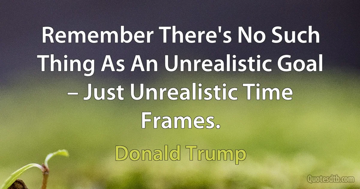 Remember There's No Such Thing As An Unrealistic Goal – Just Unrealistic Time Frames. (Donald Trump)