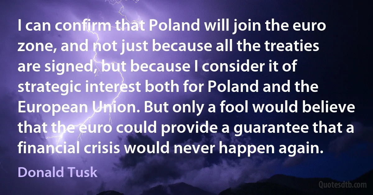 I can confirm that Poland will join the euro zone, and not just because all the treaties are signed, but because I consider it of strategic interest both for Poland and the European Union. But only a fool would believe that the euro could provide a guarantee that a financial crisis would never happen again. (Donald Tusk)