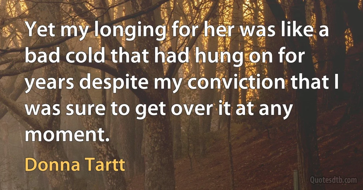 Yet my longing for her was like a bad cold that had hung on for years despite my conviction that I was sure to get over it at any moment. (Donna Tartt)