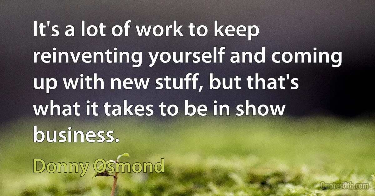 It's a lot of work to keep reinventing yourself and coming up with new stuff, but that's what it takes to be in show business. (Donny Osmond)