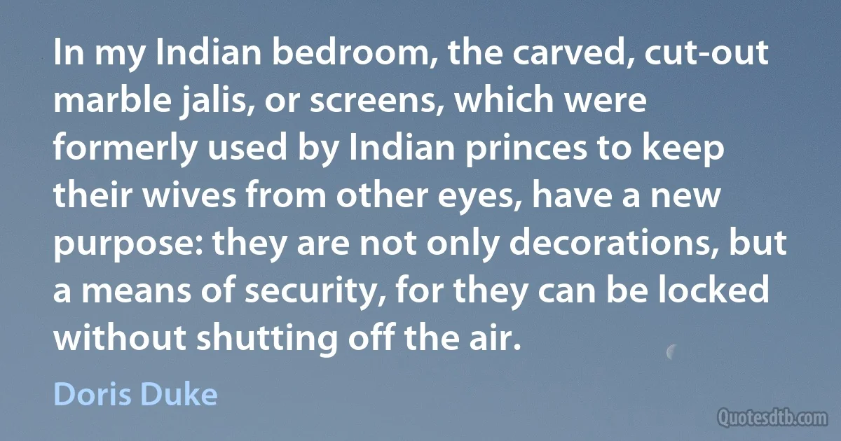 In my Indian bedroom, the carved, cut-out marble jalis, or screens, which were formerly used by Indian princes to keep their wives from other eyes, have a new purpose: they are not only decorations, but a means of security, for they can be locked without shutting off the air. (Doris Duke)