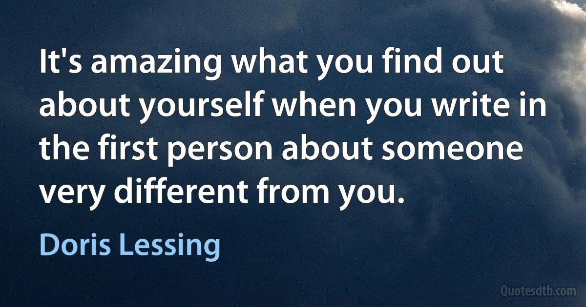 It's amazing what you find out about yourself when you write in the first person about someone very different from you. (Doris Lessing)