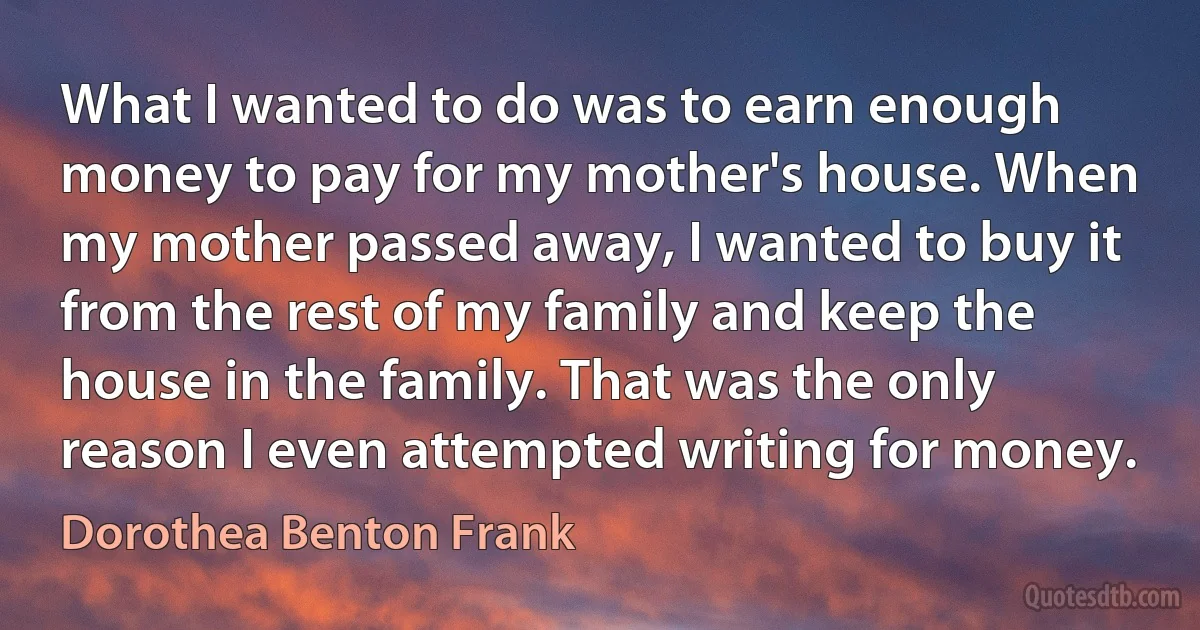 What I wanted to do was to earn enough money to pay for my mother's house. When my mother passed away, I wanted to buy it from the rest of my family and keep the house in the family. That was the only reason I even attempted writing for money. (Dorothea Benton Frank)