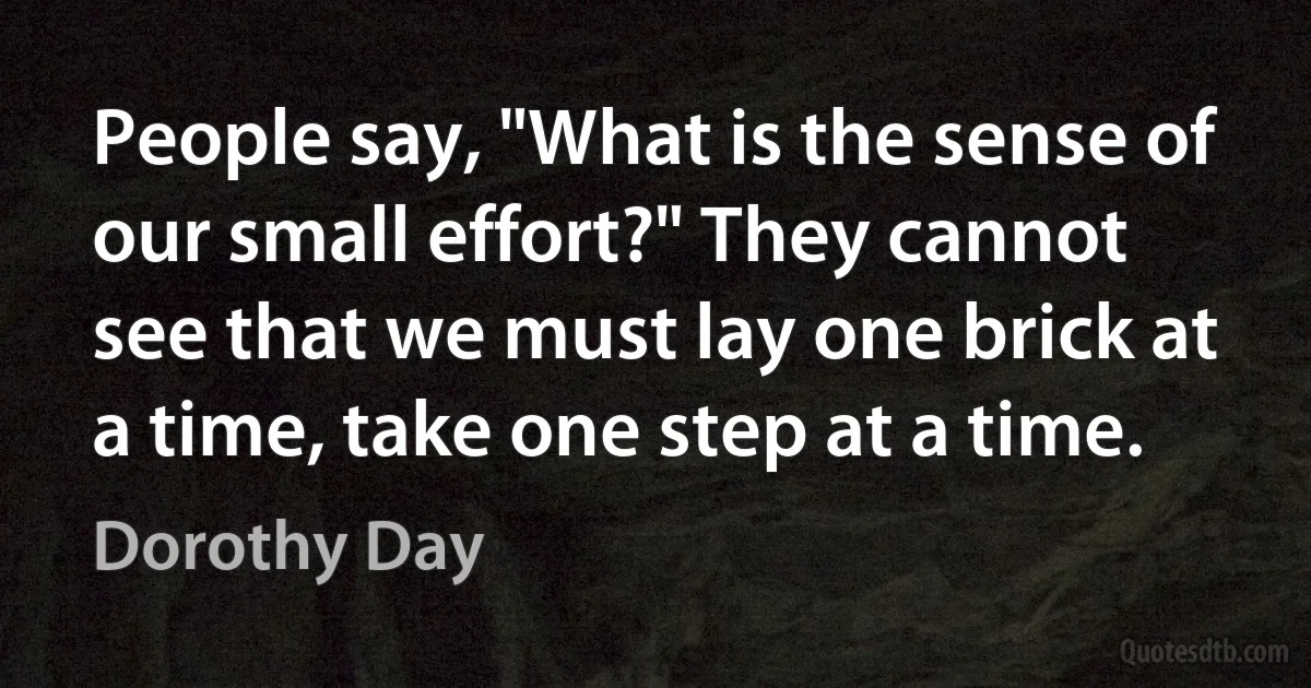 People say, "What is the sense of our small effort?" They cannot see that we must lay one brick at a time, take one step at a time. (Dorothy Day)