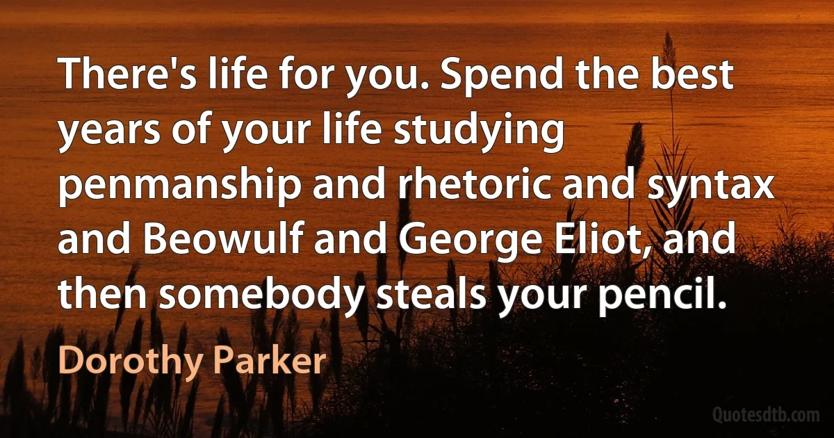 There's life for you. Spend the best years of your life studying penmanship and rhetoric and syntax and Beowulf and George Eliot, and then somebody steals your pencil. (Dorothy Parker)