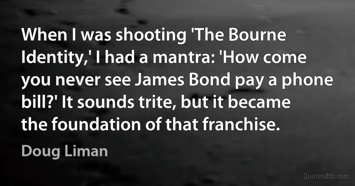 When I was shooting 'The Bourne Identity,' I had a mantra: 'How come you never see James Bond pay a phone bill?' It sounds trite, but it became the foundation of that franchise. (Doug Liman)