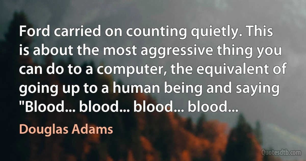 Ford carried on counting quietly. This is about the most aggressive thing you can do to a computer, the equivalent of going up to a human being and saying "Blood... blood... blood... blood... (Douglas Adams)