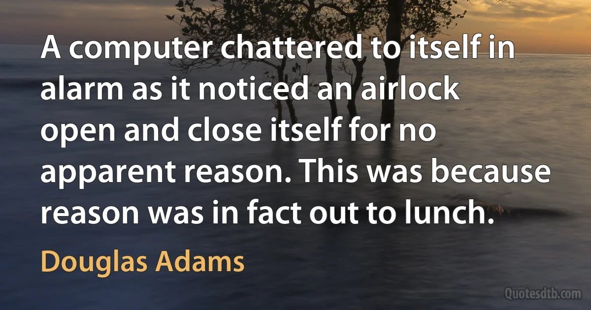 A computer chattered to itself in alarm as it noticed an airlock open and close itself for no apparent reason. This was because reason was in fact out to lunch. (Douglas Adams)