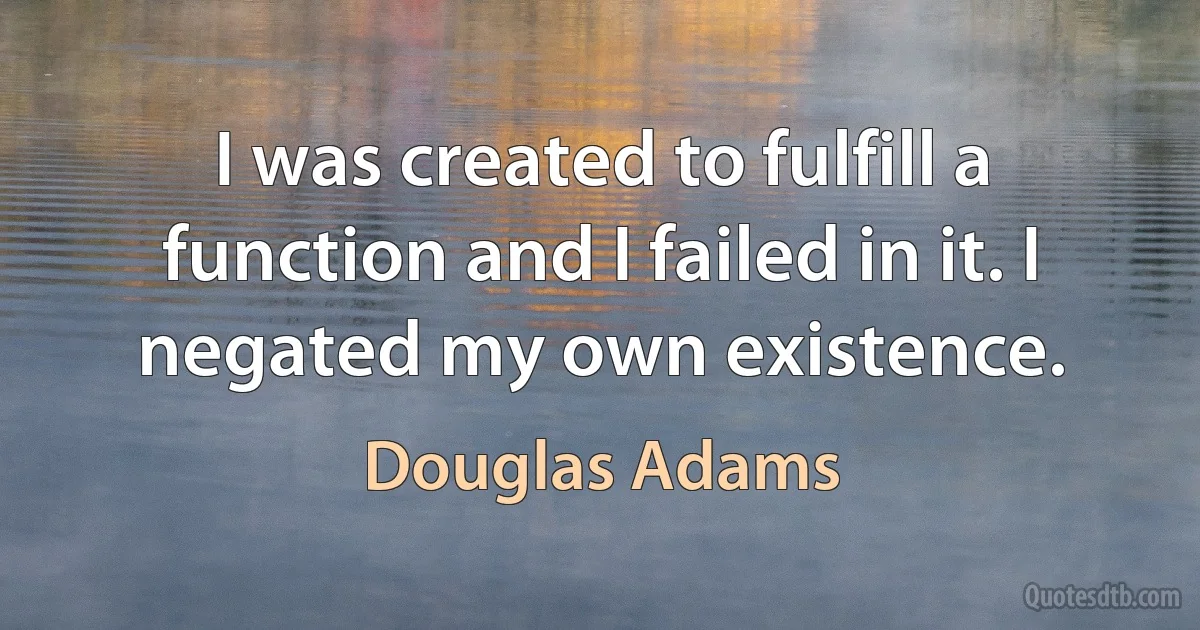 I was created to fulfill a function and I failed in it. I negated my own existence. (Douglas Adams)