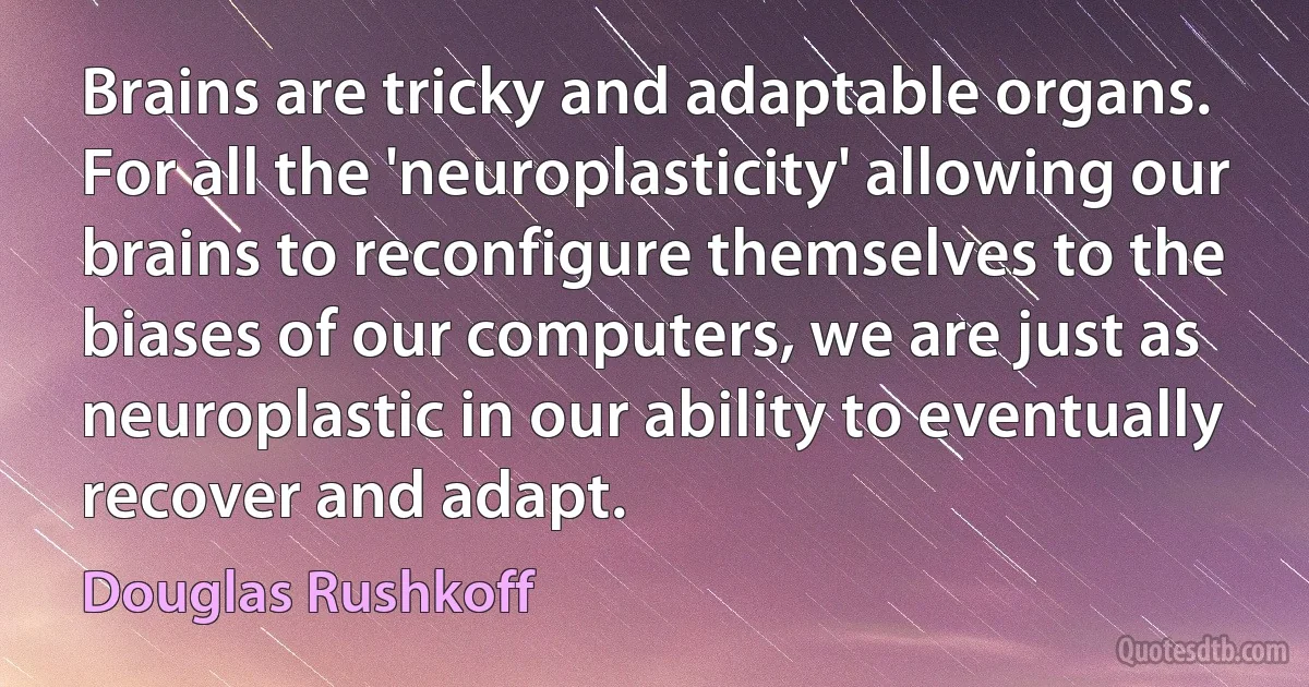 Brains are tricky and adaptable organs. For all the 'neuroplasticity' allowing our brains to reconfigure themselves to the biases of our computers, we are just as neuroplastic in our ability to eventually recover and adapt. (Douglas Rushkoff)