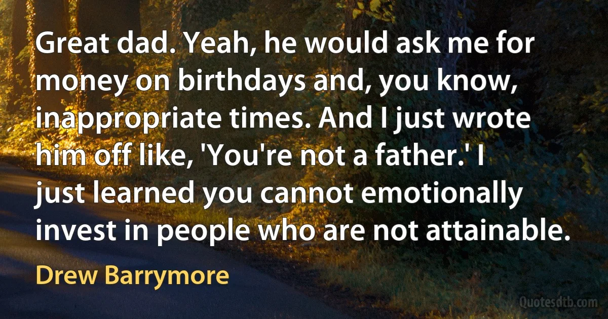 Great dad. Yeah, he would ask me for money on birthdays and, you know, inappropriate times. And I just wrote him off like, 'You're not a father.' I just learned you cannot emotionally invest in people who are not attainable. (Drew Barrymore)