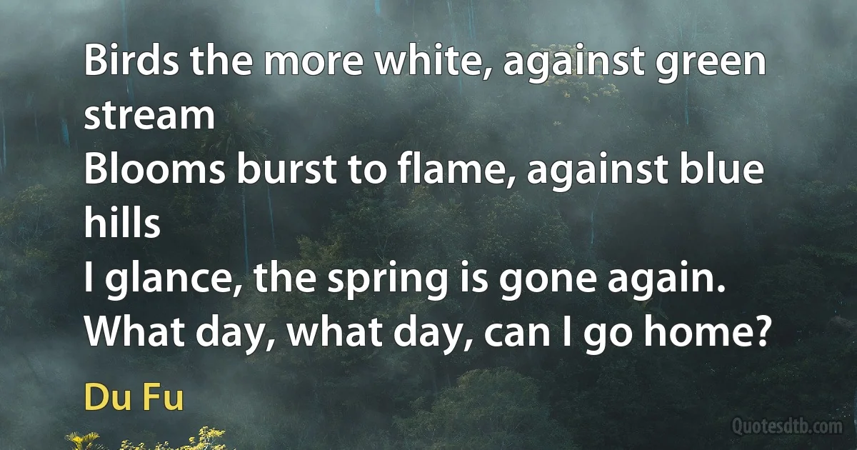 Birds the more white, against green stream
Blooms burst to flame, against blue hills
I glance, the spring is gone again.
What day, what day, can I go home? (Du Fu)