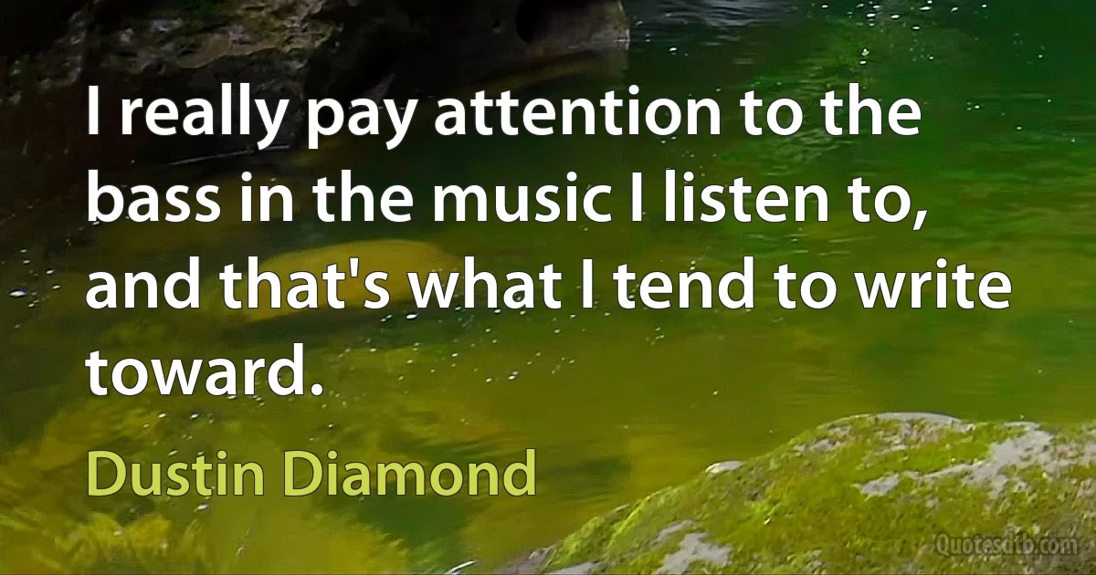 I really pay attention to the bass in the music I listen to, and that's what I tend to write toward. (Dustin Diamond)