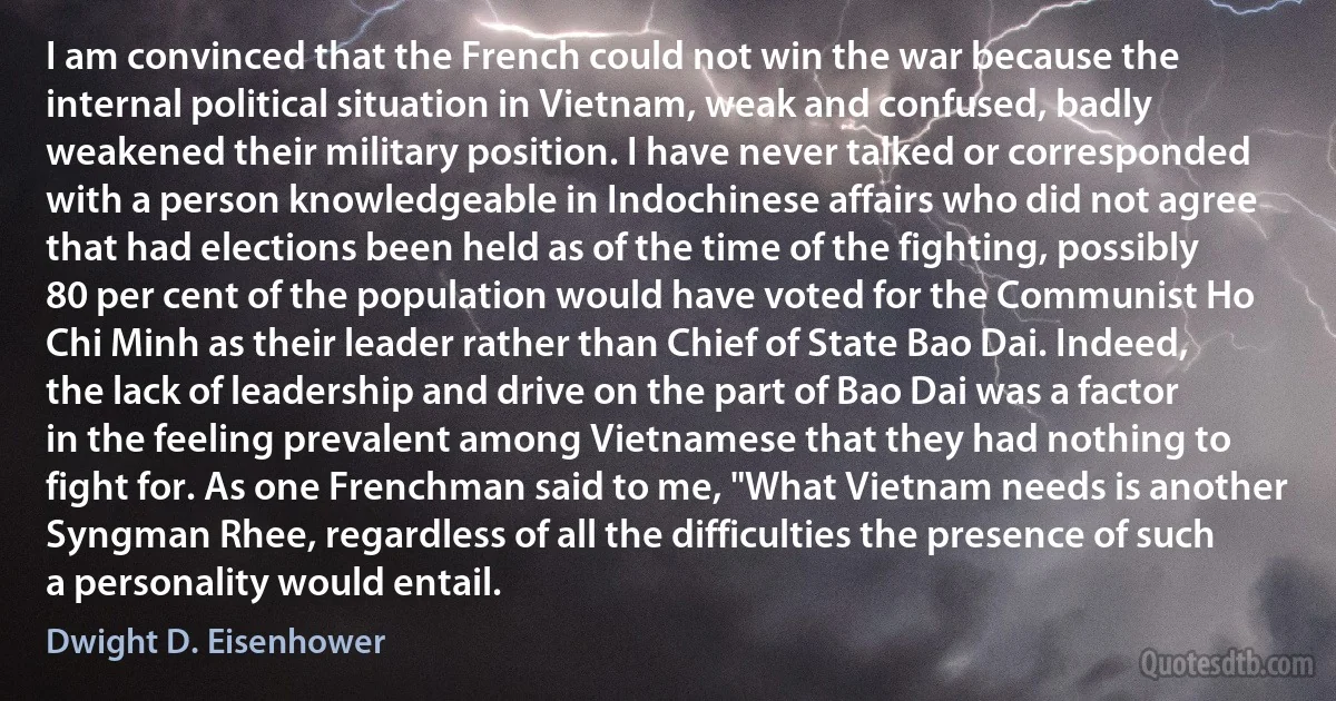 I am convinced that the French could not win the war because the internal political situation in Vietnam, weak and confused, badly weakened their military position. I have never talked or corresponded with a person knowledgeable in Indochinese affairs who did not agree that had elections been held as of the time of the fighting, possibly 80 per cent of the population would have voted for the Communist Ho Chi Minh as their leader rather than Chief of State Bao Dai. Indeed, the lack of leadership and drive on the part of Bao Dai was a factor in the feeling prevalent among Vietnamese that they had nothing to fight for. As one Frenchman said to me, "What Vietnam needs is another Syngman Rhee, regardless of all the difficulties the presence of such a personality would entail. (Dwight D. Eisenhower)