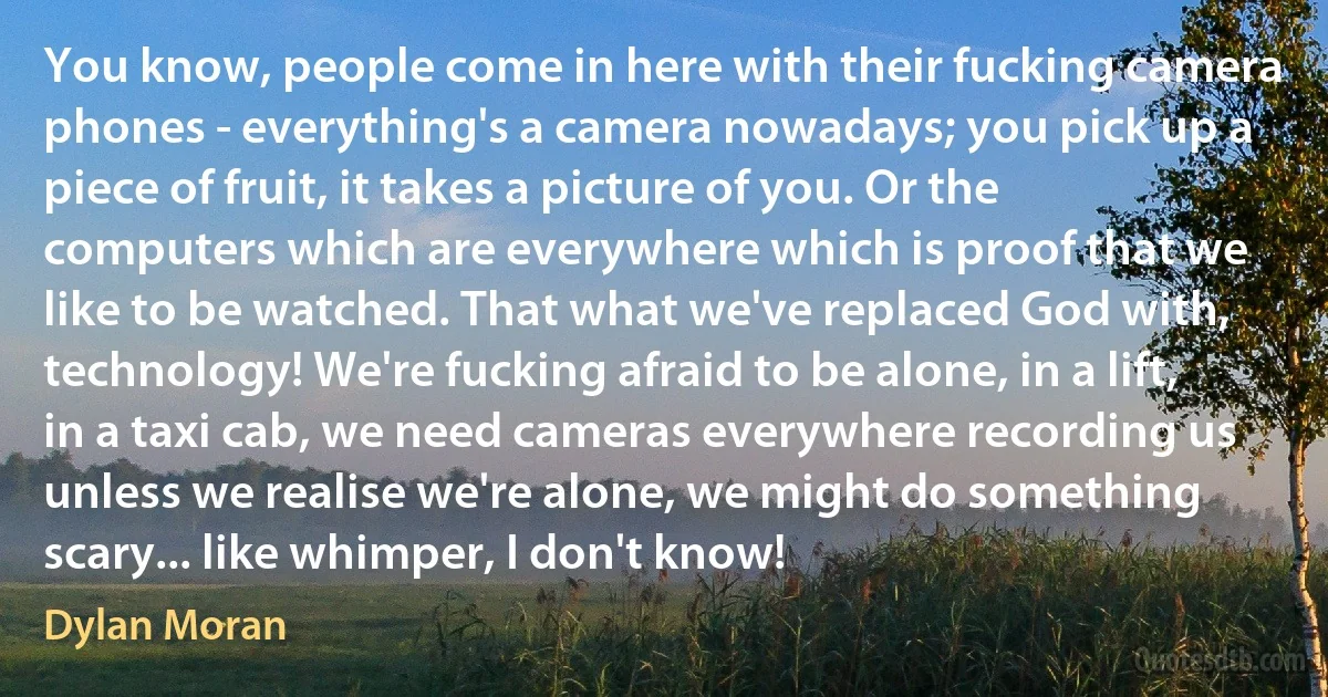 You know, people come in here with their fucking camera phones - everything's a camera nowadays; you pick up a piece of fruit, it takes a picture of you. Or the computers which are everywhere which is proof that we like to be watched. That what we've replaced God with, technology! We're fucking afraid to be alone, in a lift, in a taxi cab, we need cameras everywhere recording us unless we realise we're alone, we might do something scary... like whimper, I don't know! (Dylan Moran)