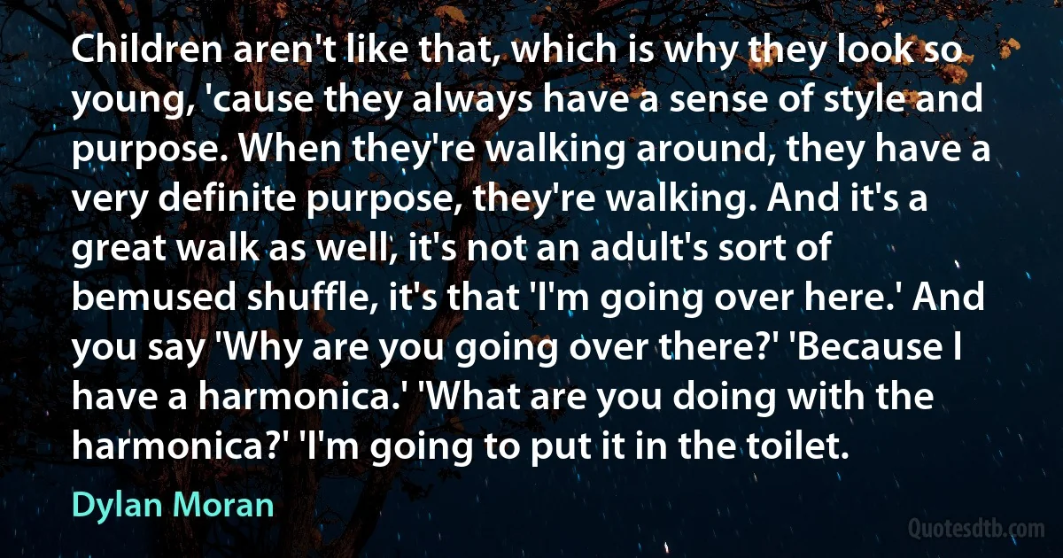 Children aren't like that, which is why they look so young, 'cause they always have a sense of style and purpose. When they're walking around, they have a very definite purpose, they're walking. And it's a great walk as well, it's not an adult's sort of bemused shuffle, it's that 'I'm going over here.' And you say 'Why are you going over there?' 'Because I have a harmonica.' 'What are you doing with the harmonica?' 'I'm going to put it in the toilet. (Dylan Moran)