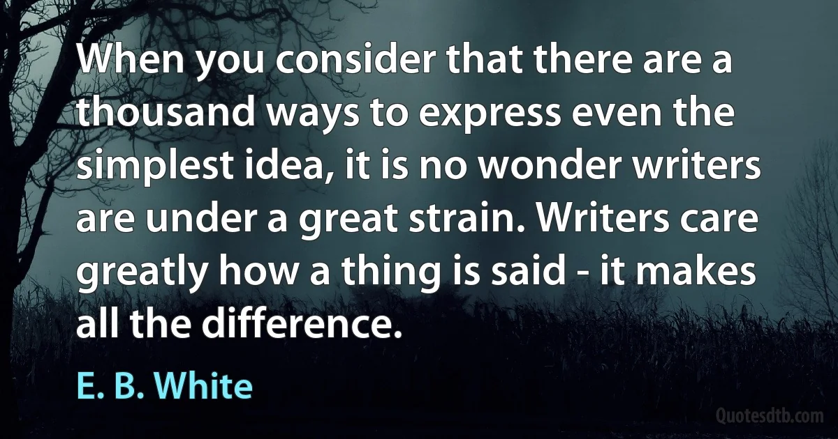 When you consider that there are a thousand ways to express even the simplest idea, it is no wonder writers are under a great strain. Writers care greatly how a thing is said - it makes all the difference. (E. B. White)