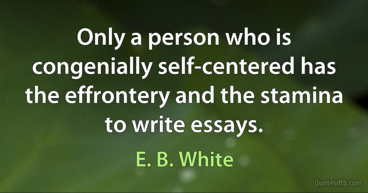 Only a person who is congenially self-centered has the effrontery and the stamina to write essays. (E. B. White)