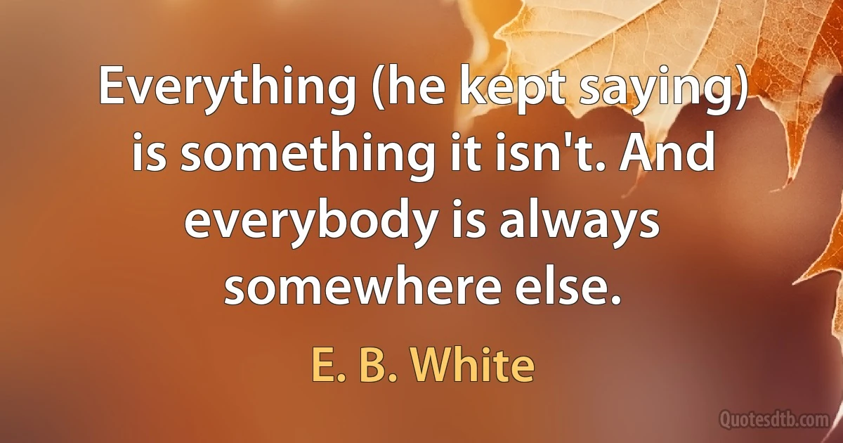 Everything (he kept saying) is something it isn't. And everybody is always somewhere else. (E. B. White)