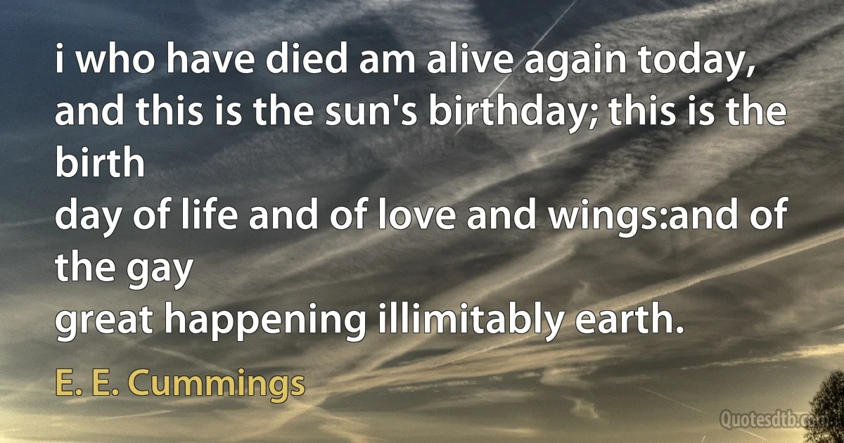 i who have died am alive again today,
and this is the sun's birthday; this is the birth
day of life and of love and wings:and of the gay
great happening illimitably earth. (E. E. Cummings)