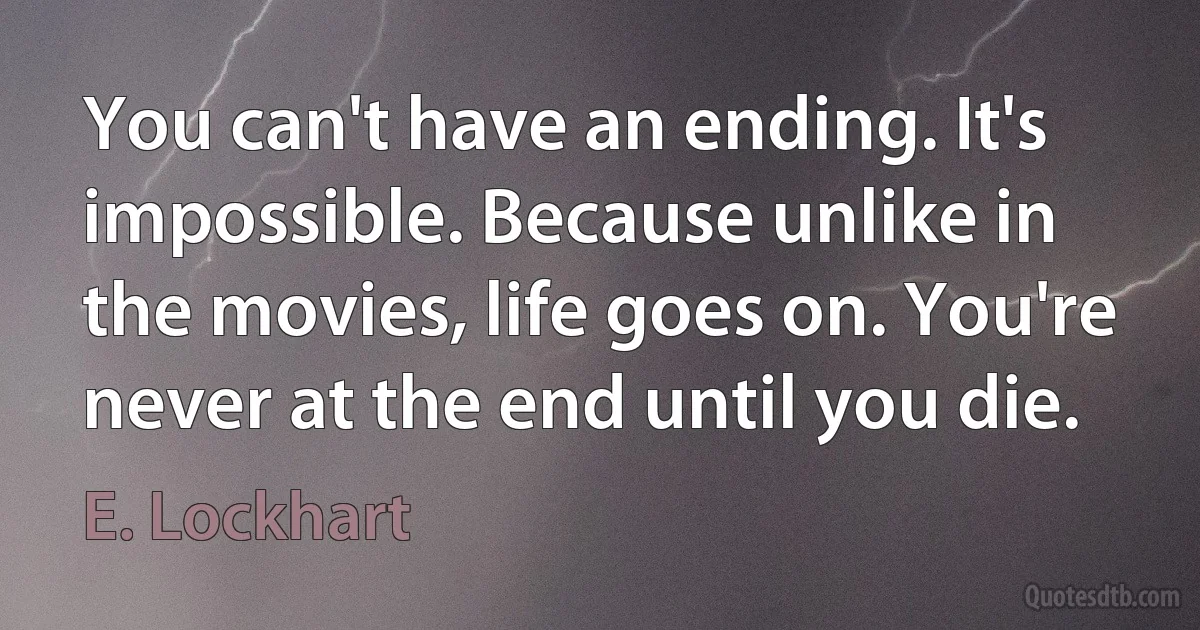 You can't have an ending. It's impossible. Because unlike in the movies, life goes on. You're never at the end until you die. (E. Lockhart)