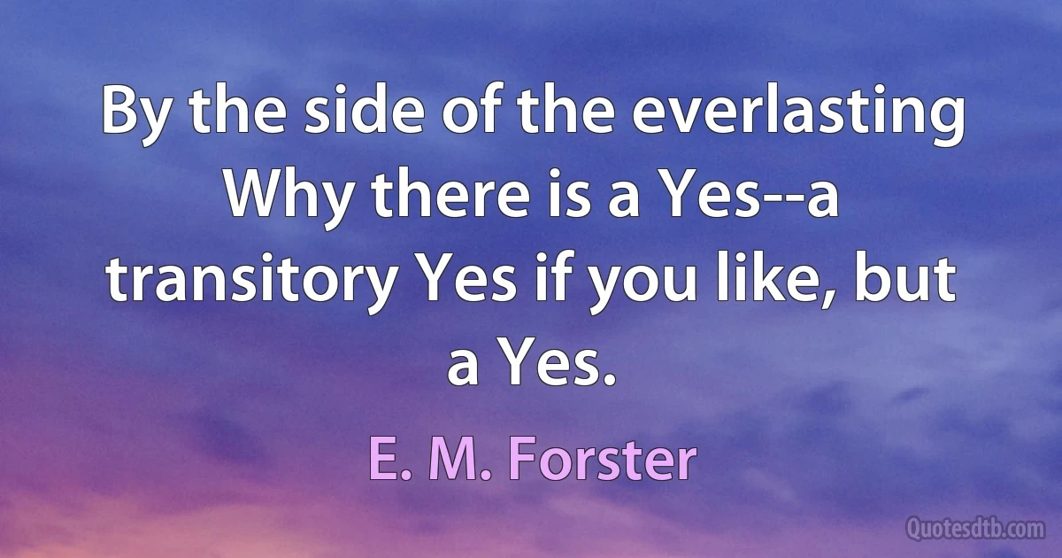 By the side of the everlasting Why there is a Yes--a transitory Yes if you like, but a Yes. (E. M. Forster)