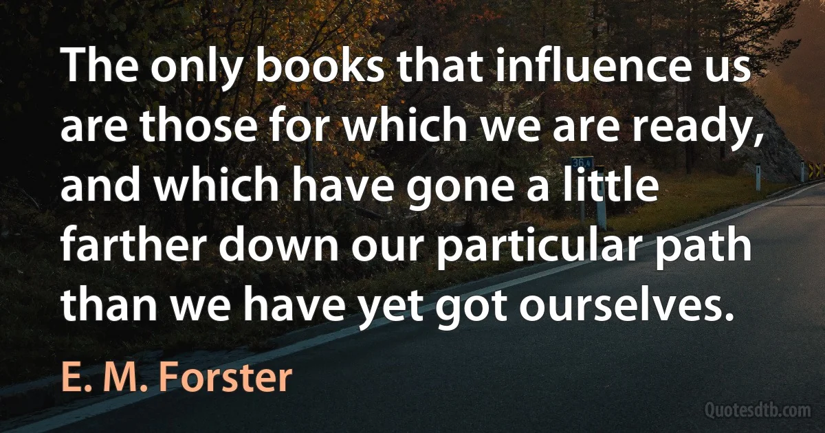 The only books that influence us are those for which we are ready, and which have gone a little farther down our particular path than we have yet got ourselves. (E. M. Forster)