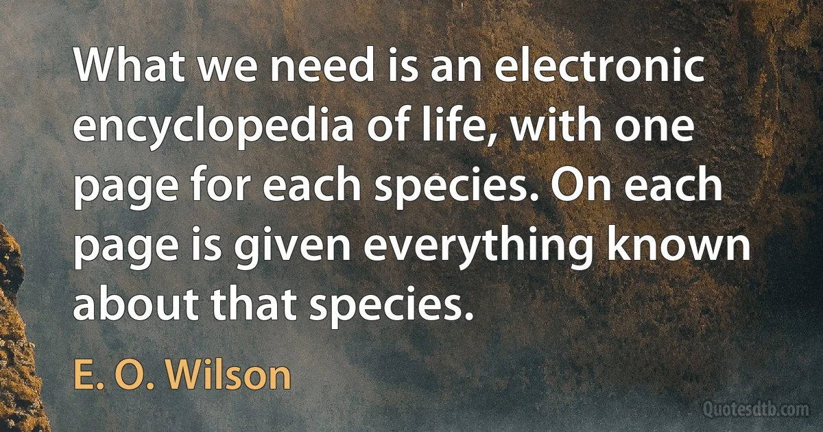 What we need is an electronic encyclopedia of life, with one page for each species. On each page is given everything known about that species. (E. O. Wilson)